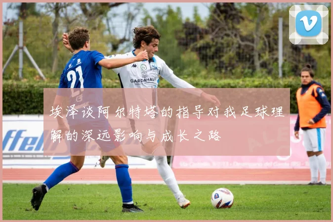 埃泽谈阿尔特塔的指导对我足球理解的深远影响与成长之路