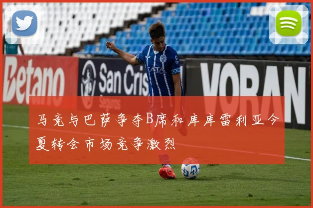 马竞与巴萨争夺B席和库库雷利亚今夏转会市场竞争激烈